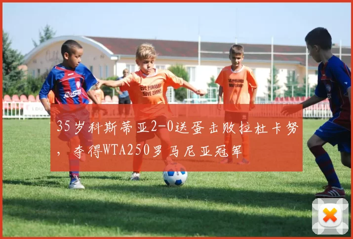 35岁科斯蒂亚2-0送蛋击败拉杜卡努，夺得WTA250罗马尼亚冠军
